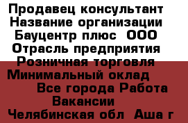 Продавец-консультант › Название организации ­ Бауцентр плюс, ООО › Отрасль предприятия ­ Розничная торговля › Минимальный оклад ­ 22 500 - Все города Работа » Вакансии   . Челябинская обл.,Аша г.